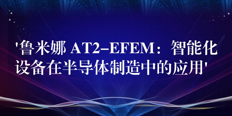 ‘鲁米娜 AT2-EFEM:智能化设备在半导体制造中的应用’