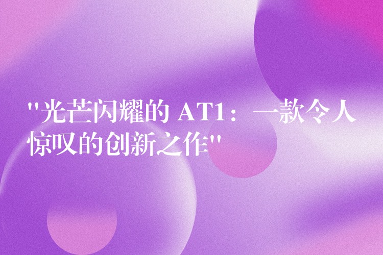 “光芒闪耀的 AT1:一款令人惊叹的创新之作”