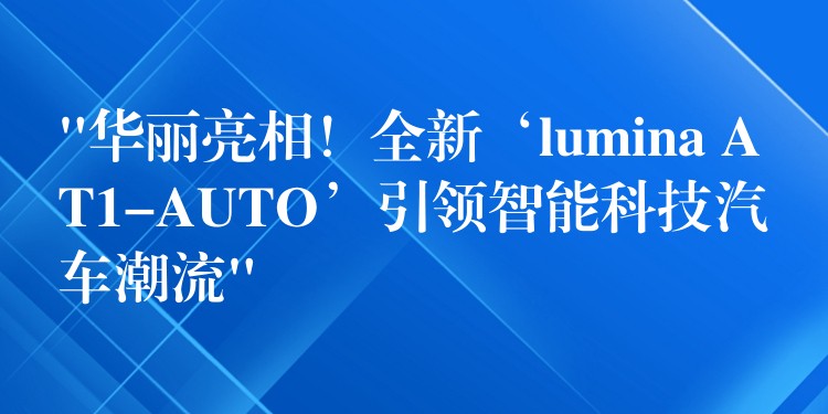 “华丽亮相！全新‘lumina AT1-AUTO’引领智能科技汽车潮流”