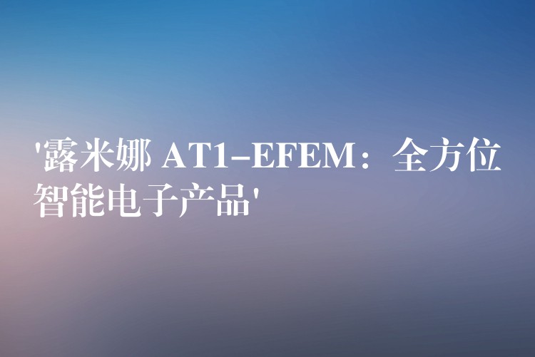 ‘露米娜 AT1-EFEM:全方位智能电子产品’