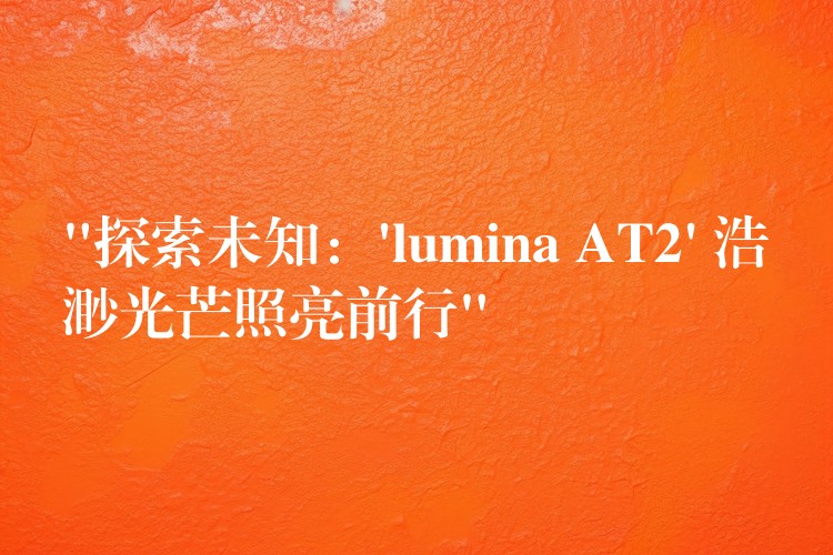“探索未知:’lumina AT2′ 浩渺光芒照亮前行”