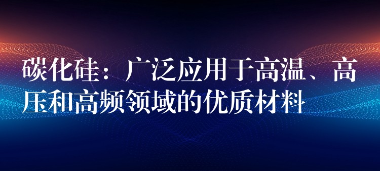 碳化硅：广泛应用于高温、高压和高频领域的优质材料