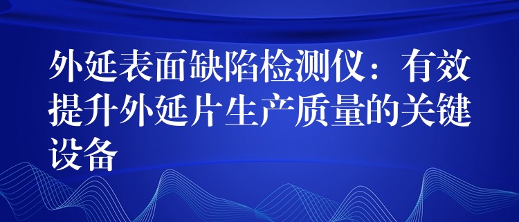 外延表面缺陷检测仪:有效提升外延片生产质量的关键设备
