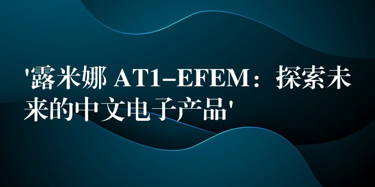 ‘露米娜 AT1-EFEM:探索未来的中文电子产品’