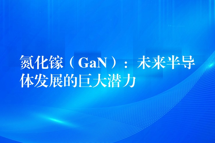 氮化镓(GaN):未来半导体发展的巨大潜力