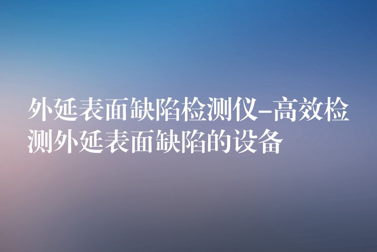 外延表面缺陷检测仪-高效检测外延表面缺陷的设备