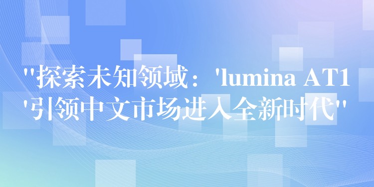 “探索未知领域:’lumina AT1’引领中文市场进入全新时代”