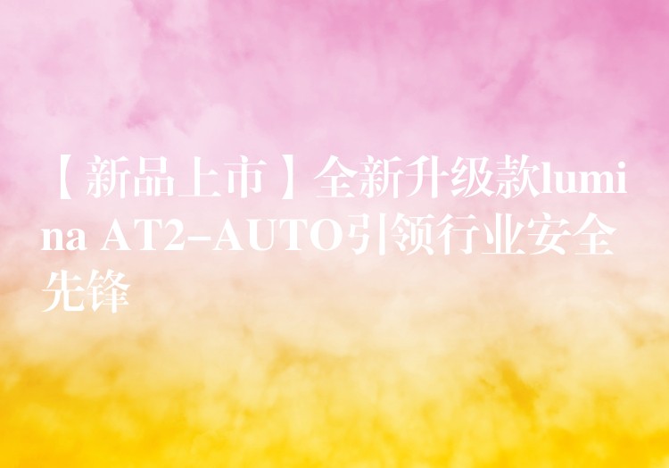 【新品上市】全新升级款lumina AT2-AUTO引领行业安全先锋