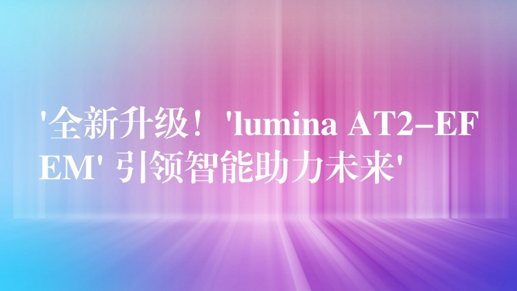 ‘全新升级!’lumina AT2-EFEM’ 引领智能助力未来’