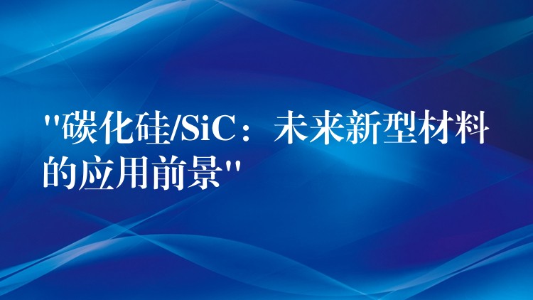 “碳化硅/SiC:未来新型材料的应用前景”