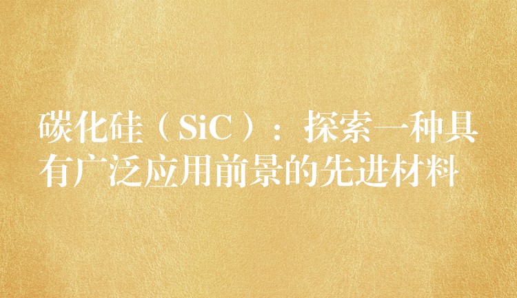 碳化硅（SiC）：探索一种具有广泛应用前景的先进材料