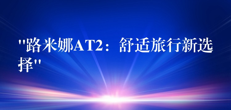 “路米娜AT2:舒适旅行新选择”