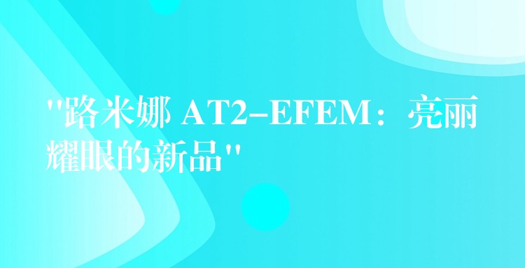 “路米娜 AT2-EFEM:亮丽耀眼的新品”
