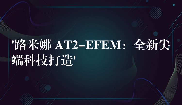 ‘路米娜 AT2-EFEM:全新尖端科技打造’