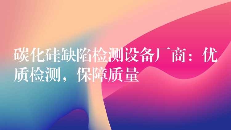 碳化硅缺陷检测设备厂商:优质检测,保障质量
