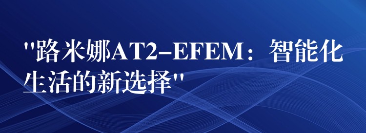 “路米娜AT2-EFEM:智能化生活的新选择”