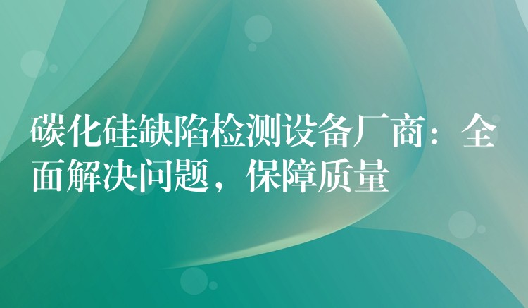 碳化硅缺陷检测设备厂商:全面解决问题,保障质量