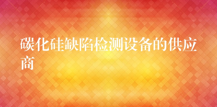 碳化硅缺陷检测设备的供应商