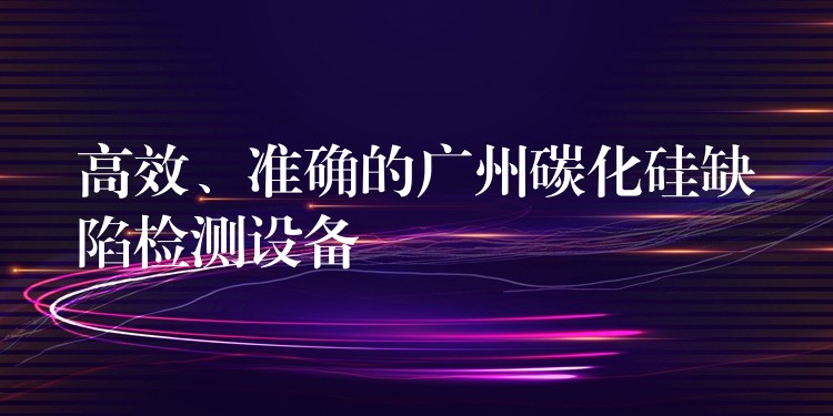 高效、准确的广州碳化硅缺陷检测设备