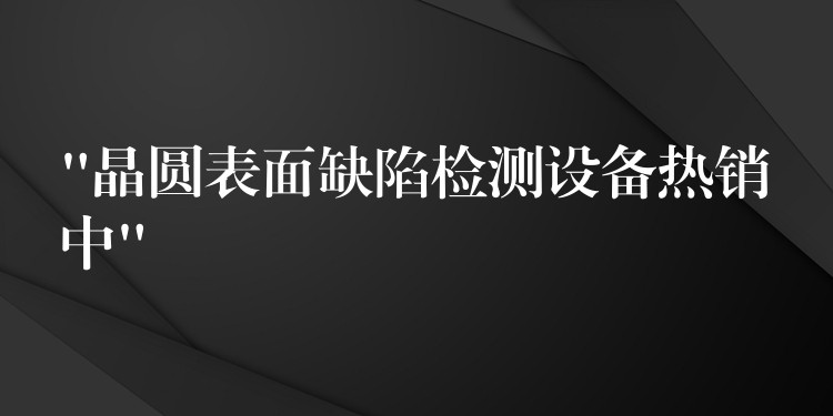 “晶圆表面缺陷检测设备热销中”