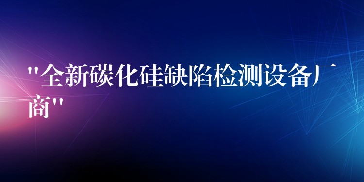 “全新碳化硅缺陷检测设备厂商”