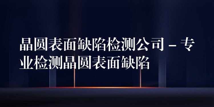 晶圆表面缺陷检测公司 – 专业检测晶圆表面缺陷