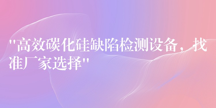 “高效碳化硅缺陷检测设备,找准厂家选择”