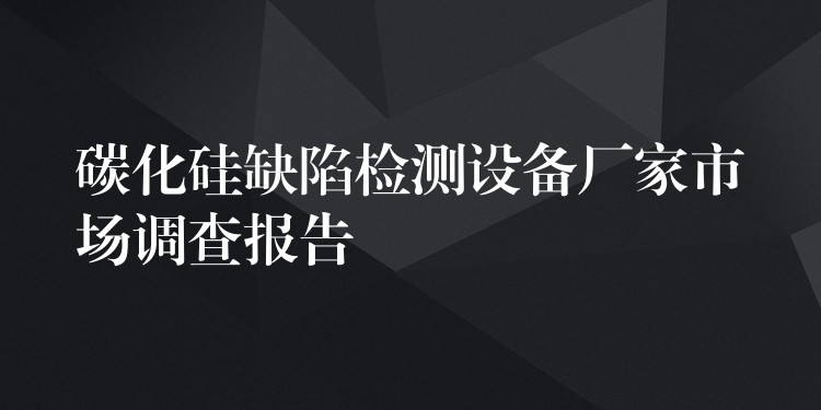 碳化硅缺陷检测设备厂家市场调查报告