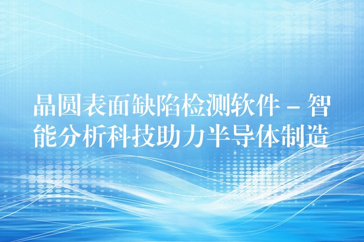 晶圆表面缺陷检测软件 – 智能分析科技助力半导体制造