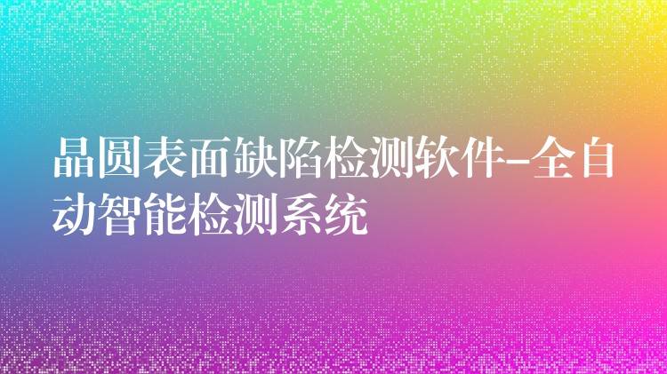晶圆表面缺陷检测软件-全自动智能检测系统
