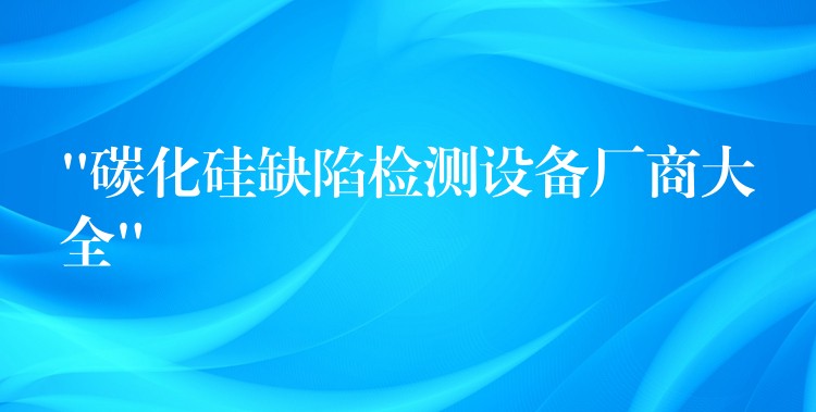 “碳化硅缺陷检测设备厂商大全”