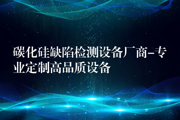 碳化硅缺陷检测设备厂商-专业定制高品质设备