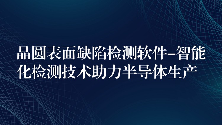 晶圆表面缺陷检测软件-智能化检测技术助力半导体生产