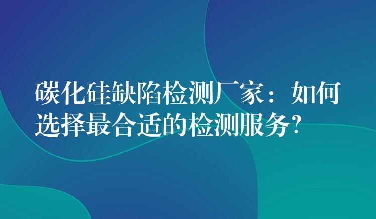 碳化硅缺陷检测厂家:如何选择最合适的检测服务?