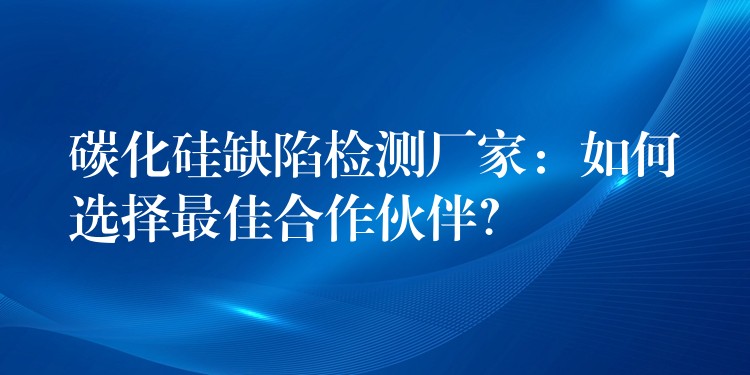 碳化硅缺陷检测厂家:如何选择最佳合作伙伴?