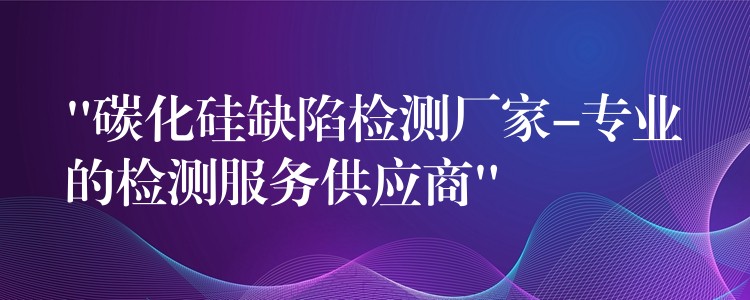 “碳化硅缺陷检测厂家-专业的检测服务供应商”