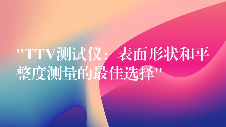 “TTV测试仪:表面形状和平整度测量的最佳选择”